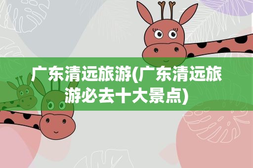 广东清远旅游(广东清远旅游必去十大景点)