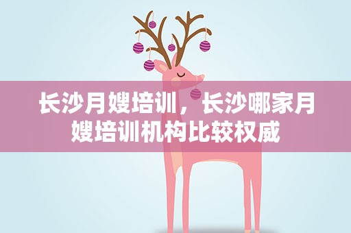 长沙月嫂培训，长沙哪家月嫂培训机构比较权威
