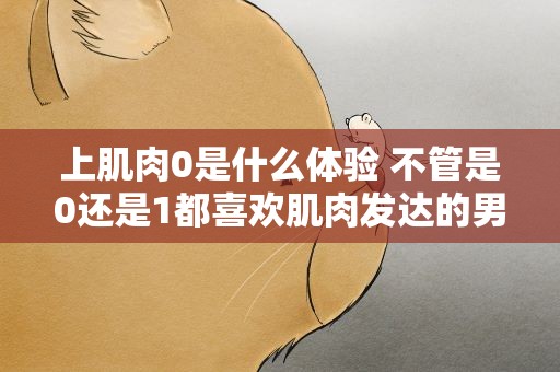 上肌肉0是什么体验 不管是0还是1都喜欢肌肉发达的男人吗