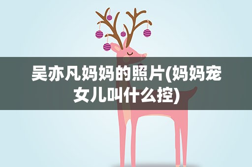 吴亦凡妈妈的照片(妈妈宠女儿叫什么控)