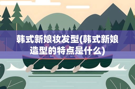 韩式新娘妆发型(韩式新娘造型的特点是什么)