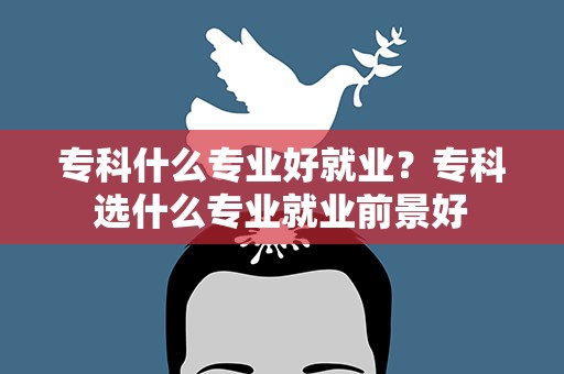 专科什么专业好就业？专科选什么专业就业前景好