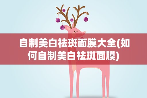 自制美白祛斑面膜大全(如何自制美白祛斑面膜)