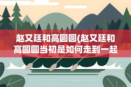 赵又廷和高圆圆(赵又廷和高圆圆当初是如何走到一起的)