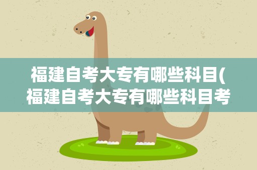 福建自考大专有哪些科目(福建自考大专有哪些科目考试)