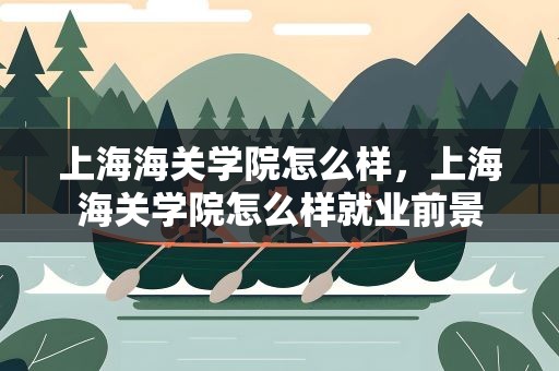 上海海关学院怎么样，上海海关学院怎么样就业前景