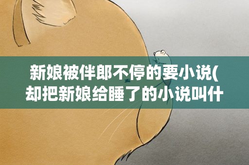 新娘被伴郎不停的要小说(却把新娘给睡了的小说叫什么名字)