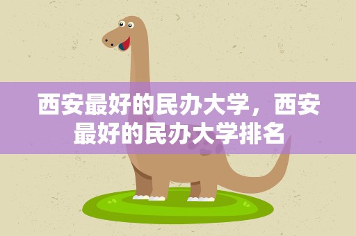 西安最好的民办大学，西安最好的民办大学排名