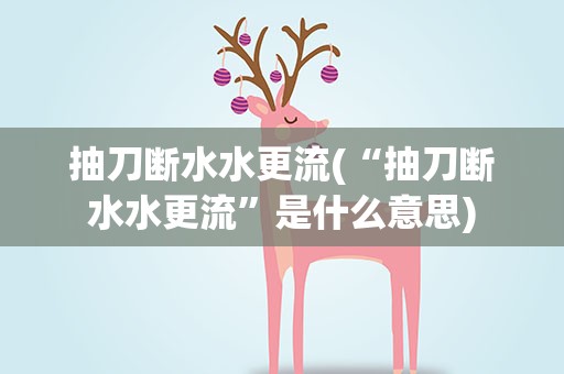 抽刀断水水更流(“抽刀断水水更流”是什么意思)
