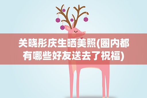 关晓彤庆生晒美照(圈内都有哪些好友送去了祝福)