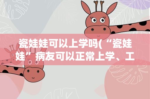 瓷娃娃可以上学吗(“瓷娃娃”病友可以正常上学、工作吗)