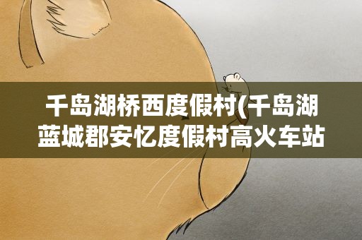 千岛湖桥西度假村(千岛湖蓝城郡安忆度假村高火车站有公交吗)