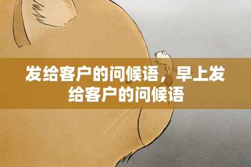 发给客户的问候语，早上发给客户的问候语