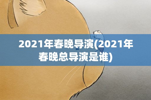 2021年春晚导演(2021年春晚总导演是谁)
