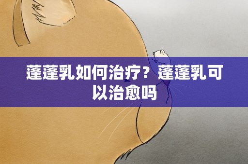 蓬蓬乳如何治疗？蓬蓬乳可以治愈吗