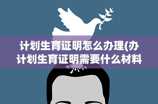 计划生育证明怎么办理(办计划生育证明需要什么材料)