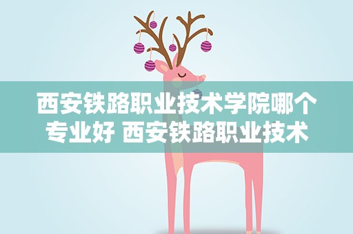 西安铁路职业技术学院哪个专业好 西安铁路职业技术学院哪个专业好就业