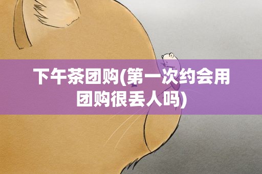 下午茶团购(第一次约会用团购很丢人吗)