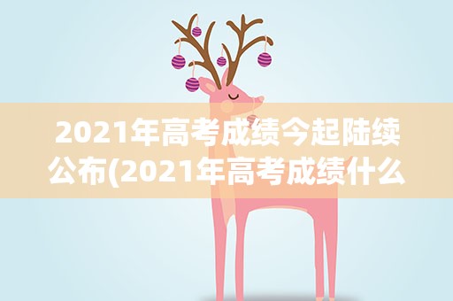 2021年高考成绩今起陆续公布(2021年高考成绩什么时候出来)