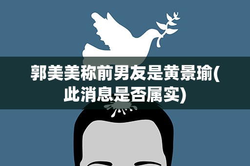 郭美美称前男友是黄景瑜(此消息是否属实)