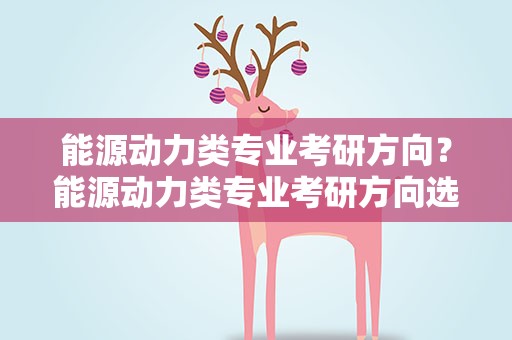 能源动力类专业考研方向？能源动力类专业考研方向选择