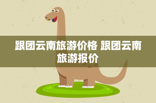 跟团云南旅游价格 跟团云南旅游报价