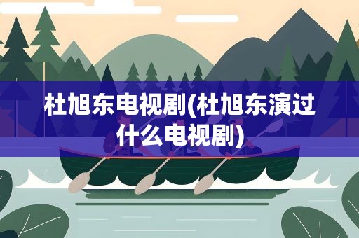 杜旭东电视剧(杜旭东演过什么电视剧)