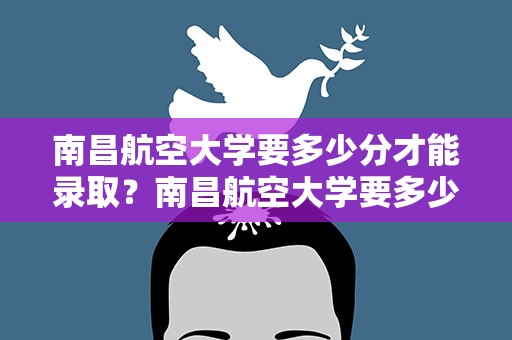 南昌航空大学要多少分才能录取？南昌航空大学要多少分才能录取专业
