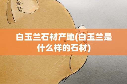 白玉兰石材产地(白玉兰是什么样的石材)