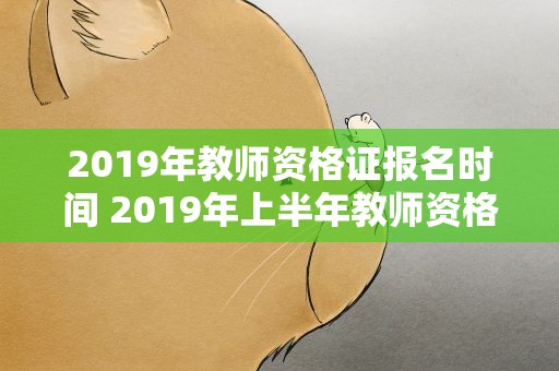 2019年教师资格证报名时间 2019年上半年教师资格证报名时间以及考试时间