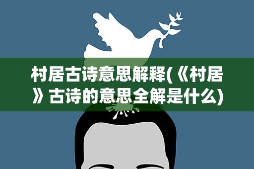 村居古诗意思解释(《村居》古诗的意思全解是什么)