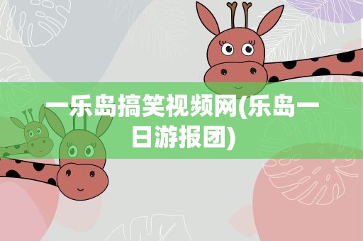 一乐岛搞笑视频网(乐岛一日游报团)
