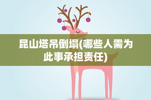昆山塔吊倒塌(哪些人需为此事承担责任)