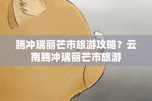 腾冲瑞丽芒市旅游攻略？云南腾冲瑞丽芒市旅游