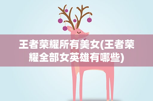 王者荣耀所有美女(王者荣耀全部女英雄有哪些)