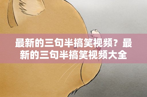 最新的三句半搞笑视频？最新的三句半搞笑视频大全