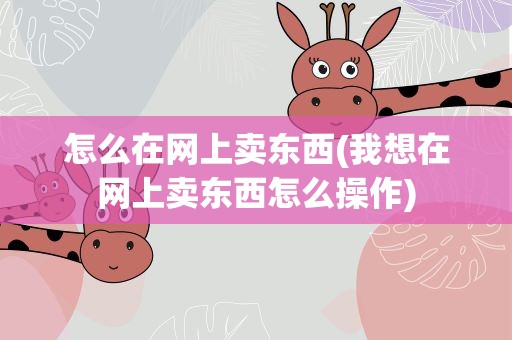 怎么在网上卖东西(我想在网上卖东西怎么操作)