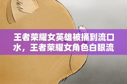 王者荣耀女英雄被捅到流口水，王者荣耀女角色白眼流口水嘴里有球