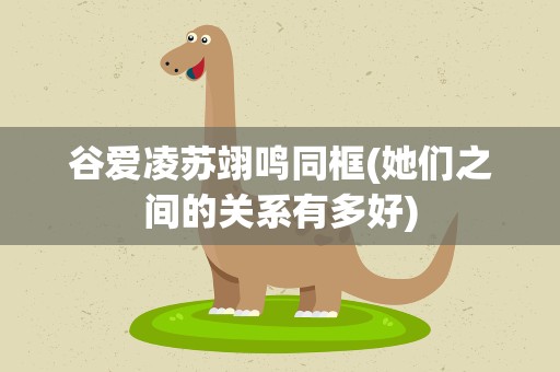 谷爱凌苏翊鸣同框(她们之间的关系有多好)