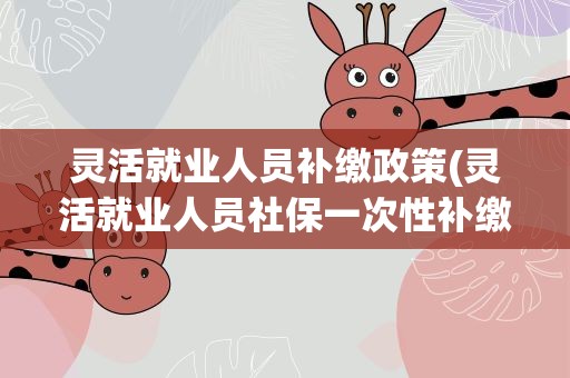 灵活就业人员补缴政策(灵活就业人员社保一次性补缴政策)