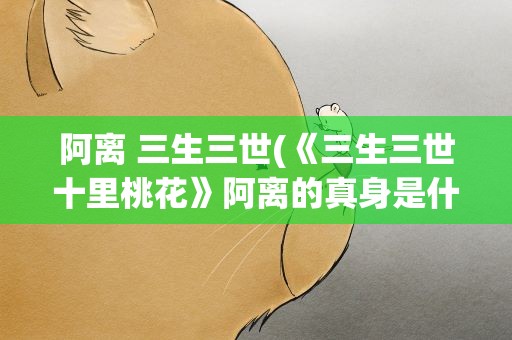 阿离 三生三世(《三生三世十里桃花》阿离的真身是什么)