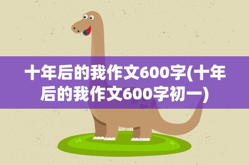 十年后的我作文600字(十年后的我作文600字初一)