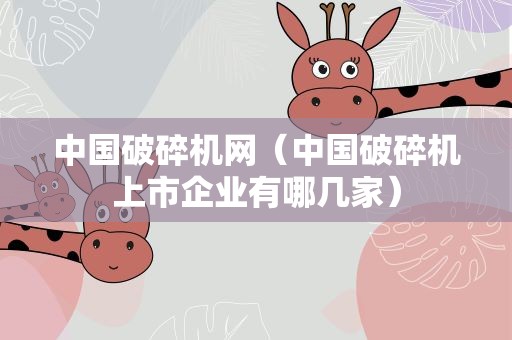 中国破碎机网（中国破碎机上市企业有哪几家）