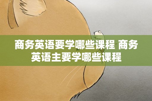 商务英语要学哪些课程 商务英语主要学哪些课程