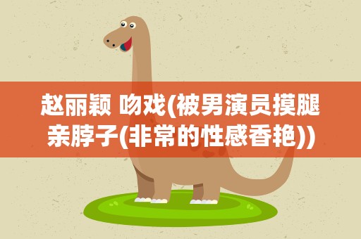赵丽颖 吻戏(被男演员摸腿亲脖子(非常的性感香艳))