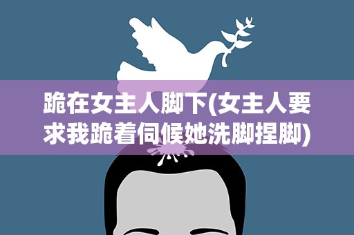 跪在女主人脚下(女主人要求我跪着伺候她洗脚捏脚)