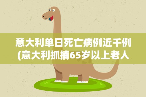 意大利单日死亡病例近千例(意大利抓捕65岁以上老人是真的吗)