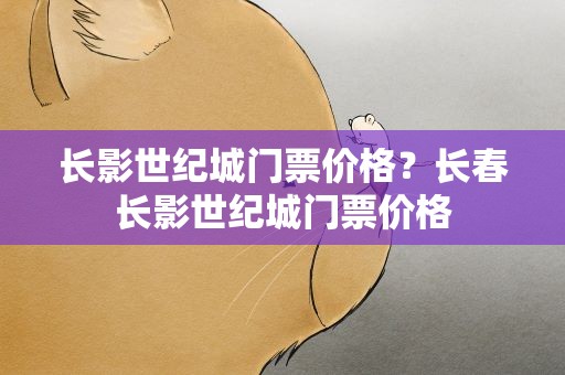 长影世纪城门票价格？长春长影世纪城门票价格