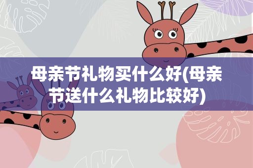 母亲节礼物买什么好(母亲节送什么礼物比较好)