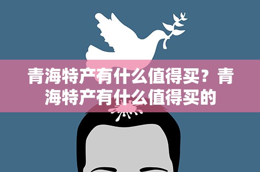 青海特产有什么值得买？青海特产有什么值得买的